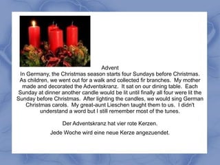 Advent
 In Germany, the Christmas season starts four Sundays before Christmas.
 As children, we went out for a walk and collected fir branches. My mother
  made and decorated the Adventskranz. It sat on our dining table. Each
Sunday at dinner another candle would be lit until finally all four were lit the
Sunday before Christmas. After lighting the candles, we would sing German
    Christmas carols. My great-aunt Lieschen taught them to us. I didn't
          understand a word but I still remember most of the tunes.

                   Der Adventskranz hat vier rote Kerzen.
              Jede Woche wird eine neue Kerze angezuendet.
 