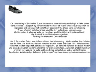 On the evening of December 5, our house was a shoe-polishing workshop! All the shoes
 were polished. I suspect my parents made the most of this!!!! St Nicolaus would not be
    impressed and we would not be left any goodies if the shoes were not gleaming.
        A pair of nicely polished shoes would be left outside our bedroom door.
     On December 6 when we woke up the shoes would be filled with nuts and fruit.
                        My Scottish school friends were jealous.
                          Nothing for them until Christmas Day.

 “Am 6. Dezember feiert man in Deutschland den Nikolaustag. Kinder stellen ihre Schuhe
  vor die Türe. Sie möchten, daß der Nikolaus sie mit Nüsse und Obst füllt. Nikolaus wird
 von einem Helfer begleitet, dem Knecht Ruprecht. Er hat eine Rute für die bösen Kinder
und einen Sack voller kleiner Geschenke für die lieben Kinder. Aus einem großen Buch liest
      er ihnen vor, was sie für gute und böse Dinge getan haben, und er verteilt kleine
Geschenke. Meistens aber bekommt jeder etwas.” http://www.derweg.org/mwbrauch/weihnach.htm
 