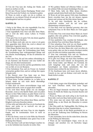 24 Von der Frau kam der Anfang der Sünde, und
durch sie sterben wir alle.
25 Gib dem Wasser keinen Durchgang; Weder einer
bösen Frau noch die Freiheit, ins Ausland zu gehen.
26 Wenn sie nicht so geht, wie du es wolltest, so
schneide sie von deinem Fleisch ab und gib ihr einen
Scheidungsbrief und lass sie gehen.
KAPITEL 26
1 Selig ist der Mann, der eine tugendhafte Frau hat,
denn die Zahl seiner Tage wird verdoppelt.
2 Eine tugendhafte Frau freut sich über ihren Mann,
und er wird die Jahre seines Lebens in Frieden
verbringen.
3 Eine gute Frau ist ein gutes Teil, das denen gegeben
wird, die den Herrn fürchten.
4 Ob ein Mann reich oder arm ist, wenn er ein gutes
Herz gegenüber dem Herrn hat, wird er allezeit mit
fröhlichem Angesicht jubeln.
5 Drei Dinge fürchtet mein Herz; und vor dem vierten
hatte ich große Angst: die Verleumdung einer Stadt,
die Versammlung einer widerspenstigen Menge und
eine falsche Anschuldigung: All das ist schlimmer als
der Tod.
6 Aber eine Frau, die auf eine andere eifersüchtig ist,
ist ein Kummer und Kummer und eine Geißel der
Zunge, die mit allen kommuniziert.
7 Eine böse Frau ist ein hin und her geschütteltes Joch;
wer sie hält, ist wie ein Skorpion.
8 Eine betrunkene Frau und ein Fresser im Ausland
verursachen großen Zorn, und sie verbirgt ihre eigene
Schande nicht.
9 Die Hurerei einer Frau kann man an ihren
hochmütigen Blicken und Augenlidern erkennen.
10 Wenn deine Tochter schamlos ist, so halte sie in
Schach, damit sie sich nicht durch übermäßige
Freiheit missbraucht.
11 Hüte dich vor einem unverschämten Auge und
wundere dich nicht, wenn sie gegen dich verstößt.
12 Sie wird ihren Mund auftun wie ein durstiger
Reisender, wenn er eine Quelle findet, und von jedem
Wasser in ihrer Nähe trinken; an jeder Hecke wird sie
sich niedersetzen und ihren Köcher öffnen gegen
jeden Pfeil.
13 Die Gnade einer Frau erfreut ihren Mann, und ihre
Klugheit wird seine Knochen mästen.
14 Eine stille und liebevolle Frau ist ein Geschenk des
Herrn; und nichts ist so wertvoll wie ein gut
unterrichteter Geist.
15 Eine beschämte und treue Frau ist eine doppelte
Gnade, und ihr kontinentaler Geist ist nicht zu
schätzen.
16 Wie die Sonne, wenn sie in der Höhe des Himmels
aufgeht; So ist die Schönheit einer guten Frau in der
Ordnung ihres Hauses.
17 Wie das klare Licht auf dem heiligen Leuchter ist;
so ist die Schönheit des Gesichts im reifen Alter.
18 Wie goldene Säulen auf silbernen Füßen; so sind
die schönen Füße mit einem beständigen Herzen.
19 Mein Sohn, halte die Blüte deines Zeitalters
gesund; und gib deine Kraft nicht den Fremden.
20 Wenn du auf dem ganzen Feld einen fruchtbaren
Besitz erworben hast, säe ihn mit deinem eigenen
Samen und vertraue auf die Güte deines Samens.
21 So soll dein Geschlecht, das du verlässt,
verherrlicht werden, weil du auf seine gute
Abstammung vertrauen kannst.
22 Eine Hure wird wie Speichel gewertet; aber eine
verheiratete Frau ist für ihren Mann ein Turm gegen
den Tod.
23 Eine böse Frau wird einem bösen Mann als Anteil
gegeben; aber eine gottlose Frau wird dem gegeben,
der den Herrn fürchtet.
24 Eine unehrliche Frau verachtet die Schande; aber
eine ehrliche Frau wird ihren Mann fürchten.
25 Eine schamlose Frau wird wie ein Hund gezählt;
aber wer sich schämt, wird den Herrn fürchten.
26 Eine Frau, die ihren Mann ehrt, wird von allen als
weise gelten; aber wer ihn in seinem Hochmut entehrt,
wird von allen als Gottlose angesehen werden.
27 Eine laut schreiende Frau und ein Scheltwort
werden gesucht, um die Feinde zu vertreiben.
28 Es gibt zwei Dinge, die mein Herz betrüben; und
das dritte macht mich wütend: ein Kriegsmann, der
unter Armut leidet; und Männer mit Verstand, die
nicht festgelegt sind; und einer, der von der
Gerechtigkeit zur Sünde zurückkehrt; Der Herr
bereitet einen solchen für das Schwert vor.
29 Ein Kaufmann kann sich kaum davon abhalten,
Unrecht zu tun; und ein Krämer wird nicht von der
Sünde befreit werden.
KAPITEL 27
1 Viele haben wegen einer Kleinigkeit gesündigt; und
wer nach Überfluss strebt, wird seine Augen
abwenden.
2 Wie ein Nagel feststeckt zwischen den Fugen der
Steine; So bleibt die Sünde eng zwischen Kaufen und
Verkaufen.
3 Wenn ein Mann sich nicht eifrig in der Furcht des
Herrn hält, wird sein Haus bald zerstört werden.
4 Wie wenn man mit einem Sieb siebt, bleibt der
Abfall übrig; so der Dreck des Menschen in seinem
Gerede.
5 Der Ofen prüft die Töpfergefäße; Die Prüfung des
Menschen liegt also in seiner Argumentation.
6 Die Frucht verrät, ob der Baum geschmückt ist; so
ist es mit der Äußerung einer Einbildung im Herzen
des Menschen.
7 Lobe niemanden, bevor du ihn reden hörst; denn das
ist die Prüfung der Menschen.
8 Wenn du der Gerechtigkeit folgst, wirst du sie
erlangen und anziehen wie ein herrliches langes
Gewand.
 