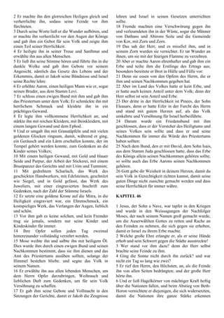 2 Er machte ihn den glorreichen Heiligen gleich und
verherrlichte ihn, sodass seine Feinde vor ihm
fürchteten.
3 Durch seine Worte ließ er die Wunder aufhören, und
er machte ihn verherrlicht vor den Augen der Könige
und gab ihm ein Gebot für sein Volk und zeigte ihm
einen Teil seiner Herrlichkeit.
4 Er heiligte ihn in seiner Treue und Sanftmut und
erwählte ihn aus allen Menschen.
5 Er ließ ihn seine Stimme hören und führte ihn in die
dunkle Wolke und gab ihm Gebote vor seinem
Angesicht, nämlich das Gesetz des Lebens und der
Erkenntnis, damit er Jakob seine Bündnisse und Israel
seine Rechte lehre.
6 Er erhöhte Aaron, einen heiligen Mann wie er, sogar
seinen Bruder, aus dem Stamm Levi.
7 Er schloss einen ewigen Bund mit ihm und gab ihm
das Priestertum unter dem Volk; Er schmückte ihn mit
herrlichem Schmuck und kleidete ihn in ein
prächtiges Gewand.
8 Er legte ihm vollkommene Herrlichkeit an; und
stärkte ihn mit reichen Kleidern, mit Beinkleidern, mit
einem langen Gewand und dem Ephod.
9 Und er umgab ihn mit Granatäpfeln und mit vielen
goldenen Glocken ringsum, damit, während er ging,
ein Geräusch und ein Lärm erschallen konnte, der im
Tempel gehört werden konnte, zum Gedenken an die
Kinder seines Volkes;
10 Mit einem heiligen Gewand, mit Gold und blauer
Seide und Purpur, der Arbeit der Stickerei, mit einem
Brustpanzer des Gerichts und mit Urim und Tummim;
11 Mit gedrehtem Scharlach, das Werk des
geschickten Handwerkers, mit Edelsteinen, geschnitzt
wie Siegel, und in Gold gefasst, das Werk des
Juweliers, mit einer eingravierten Inschrift zum
Gedenken, nach der Zahl der Stämme Israels.
12 Er setzte eine goldene Krone auf die Mitra, in die
Heiligkeit eingraviert war, ein Ehrenschmuck, ein
kostspieliges Werk, das Verlangen der Augen, lieblich
und schön.
13 Vor ihm gab es keine solchen, und kein Fremder
trug sie jemals, sondern nur seine Kinder und
Kindeskinder für immer.
14 Ihre Opfer sollen jeden Tag zweimal
hintereinander vollständig verzehrt werden.
15 Mose weihte ihn und salbte ihn mit heiligem Öl.
Dies wurde ihm durch einen ewigen Bund und seinen
Nachkommen bestimmt, dass sie ihm dienen und das
Amt des Priestertums ausüben sollten, solange der
Himmel bestehen bliebe. und segne das Volk in
seinem Namen.
16 Er erwählte ihn aus allen lebenden Menschen, um
dem Herrn Opfer darzubringen, Weihrauch und
lieblichen Duft zum Gedenken, um für sein Volk
Versöhnung zu schaffen.
17 Er gab ihm seine Gebote und Vollmacht in den
Satzungen der Gerichte, damit er Jakob die Zeugnisse
lehren und Israel in seinen Gesetzen unterrichten
sollte.
18 Fremde machten eine Verschwörung gegen ihn
und verleumdeten ihn in der Wüste, sogar die Männer
von Dathans und Abirons Seite und die Gemeinde
von Kor, mit Zorn und Zorn.
19 Das sah der Herr, und es missfiel ihm, und in
seinem Zorn wurden sie vernichtet. Er tat Wunder an
ihnen, um sie mit der feurigen Flamme zu verzehren.
20 Aber er machte Aaron ehrenhafter und gab ihm ein
Erbe und teilte ihm die Erstlinge des Ertrags aus;
besonders bereitete er Brot in Hülle und Fülle vor:
21 Denn sie essen von den Opfern des Herrn, die er
ihm und seinen Nachkommen gegeben hat.
22 Aber im Land des Volkes hatte er kein Erbe, und
er hatte auch keinen Anteil unter dem Volk; denn der
Herr selbst ist sein Anteil und Erbe.
23 Der dritte in der Herrlichkeit ist Pinees, der Sohn
Eleasars, denn er hatte Eifer in der Furcht des Herrn
und stand mit gutem Herzen auf, als das Volk
umkehrte und Versöhnung für Israel herbeiführte.
24 Darum wurde ein Friedensbund mit ihm
geschlossen, dass er der Vorsteher des Heiligtums und
seines Volkes sein sollte und dass er und seine
Nachkommen für immer die Würde des Priestertums
haben sollten:
25 Nach dem Bund, den er mit David, dem Sohn Isais,
aus dem Stamm Juda geschlossen hatte, dass das Erbe
des Königs allein seinen Nachkommen gehören sollte;
so sollte auch das Erbe Aarons seinen Nachkommen
gehören.
26 Gott gebe dir Weisheit in deinem Herzen, damit du
sein Volk in Gerechtigkeit richten kannst, damit seine
guten Dinge nicht zunichte gemacht werden und dass
seine Herrlichkeit für immer währe.
KAPITEL 46
1 Jesus, der Sohn a Nave, war tapfer in den Kriegen
und wurde in den Weissagungen der Nachfolger
Moses, der nach seinem Namen groß gemacht wurde,
um die Auserwählten Gottes zu retten und Rache an
den Feinden zu nehmen, die sich gegen sie erhoben,
damit er Israel zu ihrem Erbe machte.
2 Welche große Ehre erlangte er, als er seine Hände
erhob und sein Schwert gegen die Städte ausstreckte!
3 Wer stand vor ihm dazu? denn der Herr selbst
brachte seine Feinde zu ihm.
4 Ging die Sonne nicht durch ihn zurück? und war
nicht ein Tag so lang wie zwei?
5 Er rief den Herrn, den Höchsten, an, als die Feinde
ihn von allen Seiten bedrängten; und der große Herr
hörte ihn.
6 Und er ließ Hagelkörner von mächtiger Kraft heftig
über die Nationen fallen, und beim Abstieg von Beth-
Horon vernichtete er diejenigen, die sich widersetzten,
damit die Nationen ihre ganze Stärke erkennen
 