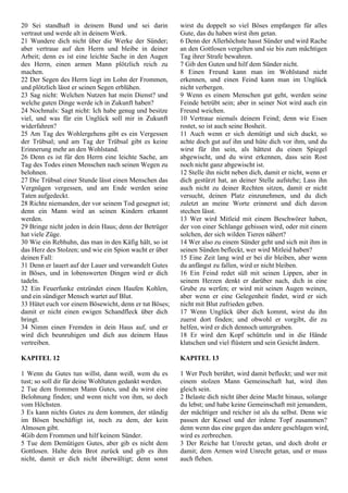 20 Sei standhaft in deinem Bund und sei darin
vertraut und werde alt in deinem Werk.
21 Wundere dich nicht über die Werke der Sünder;
aber vertraue auf den Herrn und bleibe in deiner
Arbeit; denn es ist eine leichte Sache in den Augen
des Herrn, einen armen Mann plötzlich reich zu
machen.
22 Der Segen des Herrn liegt im Lohn der Frommen,
und plötzlich lässt er seinen Segen erblühen.
23 Sag nicht: Welchen Nutzen hat mein Dienst? und
welche guten Dinge werde ich in Zukunft haben?
24 Nochmals: Sagt nicht: Ich habe genug und besitze
viel, und was für ein Unglück soll mir in Zukunft
widerfahren?
25 Am Tag des Wohlergehens gibt es ein Vergessen
der Trübsal; und am Tag der Trübsal gibt es keine
Erinnerung mehr an den Wohlstand.
26 Denn es ist für den Herrn eine leichte Sache, am
Tag des Todes einen Menschen nach seinen Wegen zu
belohnen.
27 Die Trübsal einer Stunde lässt einen Menschen das
Vergnügen vergessen, und am Ende werden seine
Taten aufgedeckt.
28 Richte niemanden, der vor seinem Tod gesegnet ist;
denn ein Mann wird an seinen Kindern erkannt
werden.
29 Bringe nicht jeden in dein Haus; denn der Betrüger
hat viele Züge.
30 Wie ein Rebhuhn, das man in den Käfig hält, so ist
das Herz des Stolzen; und wie ein Spion wacht er über
deinen Fall:
31 Denn er lauert auf der Lauer und verwandelt Gutes
in Böses, und in lobenswerten Dingen wird er dich
tadeln.
32 Ein Feuerfunke entzündet einen Haufen Kohlen,
und ein sündiger Mensch wartet auf Blut.
33 Hütet euch vor einem Bösewicht, denn er tut Böses;
damit er nicht einen ewigen Schandfleck über dich
bringt.
34 Nimm einen Fremden in dein Haus auf, und er
wird dich beunruhigen und dich aus deinem Haus
vertreiben.
KAPITEL 12
1 Wenn du Gutes tun willst, dann weiß, wem du es
tust; so soll dir für deine Wohltaten gedankt werden.
2 Tue dem frommen Mann Gutes, und du wirst eine
Belohnung finden; und wenn nicht von ihm, so doch
vom Höchsten.
3 Es kann nichts Gutes zu dem kommen, der ständig
im Bösen beschäftigt ist, noch zu dem, der kein
Almosen gibt.
4Gib dem Frommen und hilf keinem Sünder.
5 Tue dem Demütigen Gutes, aber gib es nicht dem
Gottlosen. Halte dein Brot zurück und gib es ihm
nicht, damit er dich nicht überwältigt; denn sonst
wirst du doppelt so viel Böses empfangen für alles
Gute, das du haben wirst ihm getan.
6 Denn der Allerhöchste hasst Sünder und wird Rache
an den Gottlosen vergelten und sie bis zum mächtigen
Tag ihrer Strafe bewahren.
7 Gib den Guten und hilf dem Sünder nicht.
8 Einen Freund kann man im Wohlstand nicht
erkennen, und einen Feind kann man im Unglück
nicht verbergen.
9 Wenn es einem Menschen gut geht, werden seine
Feinde betrübt sein; aber in seiner Not wird auch ein
Freund weichen.
10 Vertraue niemals deinem Feind; denn wie Eisen
rostet, so ist auch seine Bosheit.
11 Auch wenn er sich demütigt und sich duckt, so
achte doch gut auf ihn und hüte dich vor ihm, und du
wirst für ihn sein, als hättest du einen Spiegel
abgewischt, und du wirst erkennen, dass sein Rost
noch nicht ganz abgewischt ist.
12 Stelle ihn nicht neben dich, damit er nicht, wenn er
dich gestürzt hat, an deiner Stelle aufstehe; Lass ihn
auch nicht zu deiner Rechten sitzen, damit er nicht
versucht, deinen Platz einzunehmen, und du dich
zuletzt an meine Worte erinnerst und dich davon
stechen lässt.
13 Wer wird Mitleid mit einem Beschwörer haben,
der von einer Schlange gebissen wird, oder mit einem
solchen, der sich wilden Tieren nähert?
14 Wer also zu einem Sünder geht und sich mit ihm in
seinen Sünden befleckt, wer wird Mitleid haben?
15 Eine Zeit lang wird er bei dir bleiben, aber wenn
du anfängst zu fallen, wird er nicht bleiben.
16 Ein Feind redet süß mit seinen Lippen, aber in
seinem Herzen denkt er darüber nach, dich in eine
Grube zu werfen; er wird mit seinen Augen weinen,
aber wenn er eine Gelegenheit findet, wird er sich
nicht mit Blut zufrieden geben.
17 Wenn Unglück über dich kommt, wirst du ihn
zuerst dort finden; und obwohl er vorgibt, dir zu
helfen, wird er dich dennoch untergraben.
18 Er wird den Kopf schütteln und in die Hände
klatschen und viel flüstern und sein Gesicht ändern.
KAPITEL 13
1 Wer Pech berührt, wird damit befleckt; und wer mit
einem stolzen Mann Gemeinschaft hat, wird ihm
gleich sein.
2 Belaste dich nicht über deine Macht hinaus, solange
du lebst; und habe keine Gemeinschaft mit jemandem,
der mächtiger und reicher ist als du selbst. Denn wie
passen der Kessel und der irdene Topf zusammen?
denn wenn das eine gegen das andere geschlagen wird,
wird es zerbrechen.
3 Der Reiche hat Unrecht getan, und doch droht er
damit; dem Armen wird Unrecht getan, und er muss
auch flehen.
 