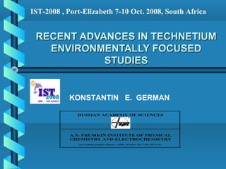 IST-2008 , Port-Elizabeth 7-10 Oct. 2008, South Africa


 RECENT ADVANCES IN TECHNETIUM
   ENVIRONMENTALLY FOCUSED
            STUDIES


           KONSTANTIN E. GERMAN

              RUSSIAN ACADEMY OF SCIENCES




            A.N. FRUMKIN INSTITUTE OF PHYSICAL
            CHEMISTRY AND ELECTROCHEMISTRY
               31/4 Leninsky prospect, Moscow , 119991, RUSSIA, Fax: 7-495- 335-17-78
 