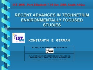 RECENT ADVANCES IN TECHNETIUMRECENT ADVANCES IN TECHNETIUM
ENVIRONMENTALLY FOCUSEDENVIRONMENTALLY FOCUSED
STUDIESSTUDIES
RUSSIAN ACADEMY OF SCIENCES
A.N. FRUMKIN INSTITUTE OF PHYSICAL
CHEMISTRY AND ELECTROCHEMISTRY
31/4 Leninsky prospect, Moscow , 119991, RUSSIA, Fax: 7-495- 335-17-78
IST-2008 , Port-Elizabeth 7-10 Oct. 2008, South Africa
KONSTANTIN E. GERMAN
 