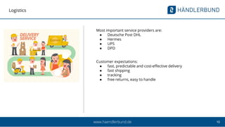 10www.haendlerbund.de
Logistics
Most important service providers are:
● Deutsche Post DHL
● Hermes
● UPS
● DPD
Customer expectations:
● fast, predictable and cost-effective delivery
● fast shipping
● tracking
● free returns, easy to handle
 