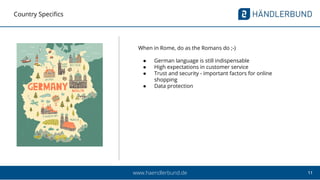 11www.haendlerbund.de
Country Specifics
When in Rome, do as the Romans do ;-)
● German language is still indispensable
● High expectations in customer service
● Trust and security - important factors for online
shopping
● Data protection
 
