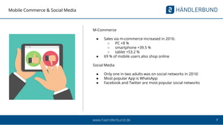 7www.haendlerbund.de
Mobile Commerce & Social Media
M-Commerce
● Sales via m-commerce increased in 2016:
○ PC +8 %
○ smartphone +39.5 %
○ tablet +53.2 %
● 69 % of mobile users also shop online
Social Media
● Only one in two adults was on social networks in 2016!
● Most popular App is WhatsApp
● Facebook and Twitter are most popular social networks
 