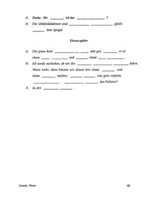 A. Danke. Wo ich das ?
N. Die Umkleidekabinen sind ______ , gleich
dem Spiegel.
Etwas später
A. Der graue Rock sehr gut, er ist----
etwas und etwas
N. Ich werde nachsehen, ob wir ihn _________ haben.
Wenn nicht, dann können wir diesen hier etwas und
etwas
A. Ja, den
Lesson Three
machen, eine ganz einfache
den Pullover?----
83
 