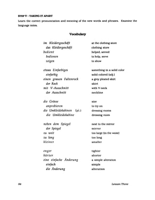 STEPV - TAKING IT APART
Learn the correct pronunciation and meaning of the new words and phrases. Examine the
language notes.
84
Vocabulary
im Kleidergeschäft
das Kleidergeschäft
bedient
bedienen
zeigen
etwas Einfarbiges
einfarbig
einen grauen Faltenrock
der Rock
mit V-Ausschnitt
der Ausschnitt
die Grösse
anprobieren
die Umkleidekabinen (pl.)
die Umkleidekabine
neben dem Spiegel
der Spiegel
zu weit
zu lang
kleiner
enger
kürzer
eine einfache Änderung
einfach
die Änderung
at the clothing store
clothing store
helped, selVed
to help, selVe
to show
something in a solid color
solid colored (adj.)
a grey pleated skirt
skirt
with V-neck
neckline
size
to try on
dressing rooms
dressing room
next to the mirror
mirror
too large (in the walst)
too long
smaller
tighter
shorter
a simple alteration
simple
alteration
Lesson Three
 