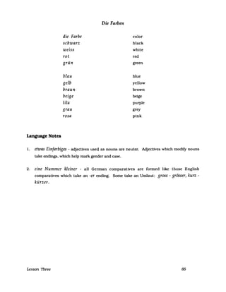 Die Farben
die Farbe color
schwarz black
weiss white
rot red
grün green
blau blue
gelb yellow
braun brown
beige beige
lila purple
grau grey
rosa pink
Language Notes
1. etwas Einfarbiges - adjectives used as nouns are neuter. Adjectives which modify nouns
take endings, which help mark gender and case.
2. eine Nummer kleiner - all German comparatives are formed like those English
comparatives which take an -er ending. Some take an Umlaut: gross - grösser, kurz -
kürzer.
Lesson Three 85
 