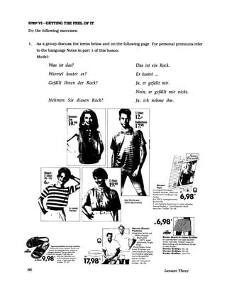 smp~-G~~GTHE~OFIT
Do the followmg exercises:
1. As a group discuss the items below and on the following page. For personal pronouns refer
to the Language Notes in part 1 of this lesson.
86
Model:
Was ist das?
Wieviel kostet er?
Gefällt Ihnen der Rock?
Nehmen Sie diesen Rock?
Sportsandalen fur Sie und Ihn
Prakhsch fur Schw mmbad Sauna und
Strand Aus pflegeleichtem strapaz er
fahlg<:m Matenal Das gut geformte
Fußbelt mit Noppen Praf.1 mass ert
98
. sanft die fußsohlen und
w rkt wohltuend Spartl.ch
, sch.ck nWe.ß ader Blau
Großen 37-45
Das ist ein Rock.
Er kostet ...
Ja, er gefällt mir.
Nein, er gefällt mir nicht.
Ja, ich nehme ihn.
T-Shirt
12:-
Alle Shirts aus
100% Baumwolle
Herren-Shorty-
PYlamas
Angenehm leichte und
- Baumwolle
-100% super
Blusen-
Tops
mit ongmal Schweizer
Stickerei Mo"ven Ideal zum
Kombinieren mit Blusen und
Jacken
Aus 100% supergekommter
Baumwolle
3 verschiedene Vana"onen m vielen aktuellen
Sommerfarben z T mit blitzenden Straß
stemchen Großen 36-46
~ ,
(1D.1Ie
~
UftdurChlaSSlge
gekammter Smgle
Jersey
Boxer-Shorts In vielen Größen
aus glanzendem und super leichtem
Nylon TWill oder Tnlobol Innen mit
BaumwollslIp und verstellbarer Kordel
In tollen FarbenKurze Hosen kurze
Armel 8 Farben und
unterschiedliche Dessms
verschiedene Oberteile
mal mit Brusttasche
mal mit rundem
oder mit V Ausschnitt
Großen 48-56
Damen-Größen: 36-46
Herren-Größen: 48-54
Kinder-Größen: 164+176
Lesson Three
 