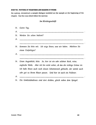 STEPVU - PUTI'ING IT TOGETBER AND MAKlNG IT WORK
As a group. reconstruct a sampIe dialogue modeled on the sampIe at the beginning of the
chapter. Use the cues which follow the exercise.
N. Guten Tag.
A.
Im Kleidergeschäft
N. Werden Sie schon bedient?
A.
N. Kommen Sie bitte mit. Ich zeige Ihnen, was wir haben. Möchten Sie
etwas Einfarbiges?
A.
N. Einen Augenblick, bitte. So, hier ist ein sehr schöner Rock, reine,
englische Wolle. Aber ich bin nicht sicher, ob das die richtige Grösse ist.
Ich habe Ihnen auch noch diesen Schottenrock gebracht, der würde auch
sehr gut zu Ihrem Blazer passen. Und hier ist auch ein Pullover.
A.
N. Die Umkleidekabinen sind dort drüben, gleich neben dem Spiegel.
Lesson Three 89
 