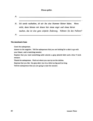 Etwas später.
A.
N. Ich werde nachsehen, ob wir ihn eine Nummer kleiner haben. Wenn
nicht, dann können wir diesen hier etwas enger und etwas kürzer
machen, das ist eine ganz einfache Änderung. Nehmen Sie den Pullover?
A.
The Amerlcan's Cues:
90
Greet the salesperson.
Answer in the negative. Tell the salesperson that you are looking for a skirt to go with
your blazer. and a matching sweater.
Explain that you want something solid colored. a gray pleated skirt and a blue V-neck
sweater.
Thank the salesperson. Find out where you can try on the clothes.
Express that you like the gray skirt. but it's a little too big and too long.
Tell the salesperson that you are going to take the sweater.
Lesson Three
 