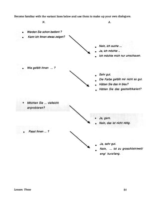 Become familiar with the variant lines below and use them to make up your own dialogues.
•
•
N.
Werden·Sie schon bedient?
Kann·ich Ihnen etwas zeigen?
• Wie geflillt Ihnen ... ?
• MeJchtel1···Sie .....vielleicht
iJdßrol:JiettJ(1Z
• Passt Ihnen ... ?
Lesson Three
A.
• Nein, ich suche .•.
• Ja, ichmöchte.~
• Ich möchte mich nur umschauen.
• Sehr gut.
• Die Farbegeflillt mirnicht so gut.
• HlittenSie das in blau?
• Hlitten Siedasgestreifflkariert?
• Ja,gern.
• Nelf1,»das<isf"lchtiflitig.
• Ja, sehr gut.
•
Nein, ... Ist zugross/klein/weifl
eng/ kurz/lang.
91
 