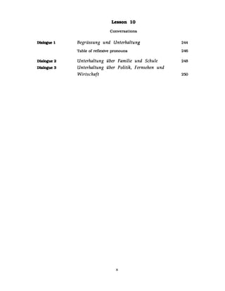 DlaIogue 1
Dlalogue 2
DIalogue 3
Lesson 10
Conversations
Begrüssung und Unterhaltung
Table of reflexive pronouns
Unterhaltung über Familie und Schule
Unterhaltung über Politik, Fernsehen und
Wirtschaft
x
244
246
248
250
 