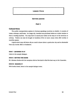 LESSON FOUR
I
GETTING AROUND
PART 1
Cultural Notes
The public transportation system in Gennan-speaking countries is reliable: it consists of
trains. subways. and buses. In a large city. travelers can purehase tickets at a ticket window or
from a vending machine. You may have to cancel your ticket at the stop or in the streetcar or
subway. Tickets can also be bought in booklets of five or more: many cities offer weekly or
monthly passes.
A good street map will show al1 you need to know about a particular city and is obtainable
from any tourist office or bookstore.
STEP I - LISTENING TO IT
Listen to the sampIe dialogue.
STEPD-~mGTHESCENE
Mr. Abrams checks with the reception clerk at his hotel to find the best way to the Consulate.
STEPm-BEARINGIT
With books c1osed. listen to the sampIe dialogue twice.
LessbnFour 95
 