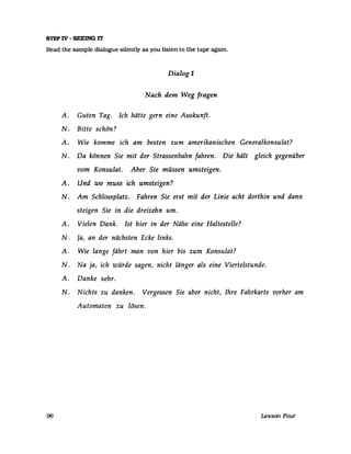 STEP IV - SEEING IT
Read the sampIe dialogue silently as you listen to the tape again.
96
Dialog 1
Nach dem Weg fragen
A. Guten Tag. Ich hätte gern eine Auskunft.
N. Bitte schön?
A. Wie komme ich am besten zum amerikanischen Generalkonsulat?
N. Da können Sie mit der Strassenbahn fahren. Die hält gleich gegenüber
vom Konsulat. Aber Sie müssen umsteigen.
A. Und wo muss ich umsteigen?
N. Am Schlossplatz. Fahren Sie erst mit der Linie acht dorthin und dann
steigen Sie in die dreizehn um.
A. Vielen Dank. 1st hier in der Nähe eine Haltestelle?
N. Ja, an der nächsten Ecke links.
A. Wie lange fährt man von hier bis zum Konsulat?
N. Na ja, ich würde sagen, nicht länger als eine Viertelstunde.
A. Danke sehr.
N. Nichts zu danken. Vergessen Sie aber nicht, Ihre Fahrkarte vorher am
Automaten zu lösen.
Lesson Four
 