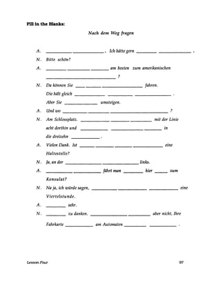 Fm in the Blanks:
Nach dem Weg fragen
A. . Ich hätte gern
N. Bitte schön?
A. am besten zum amerikanischen
?
N. Da können Sie fahren.
Die hält gleich
Aber Sie umsteigen.
A. Und wo ?
N. Am Schlossplatz. mit der Linie
acht dorthin und in
die dreizehn
A. Vielen Dank. Ist eine
Haltestelle?
N. Ja, an der links.
A. fährt man hier zum
Konsulat?
N. Na ja, ich würde sagen, eine
Viertelstunde.
A. sehr.
N. zu danken. aber nicht, Ihre
Fahrkarte am Automaten
LessonFour 97
 