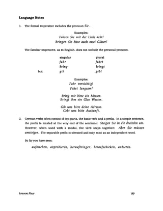 Language Notes
1. The fonna! imperative includes the pronoun Sie.
Examples:
Fahren Sie mit der Linie acht!
Bringen Sie bitte auch zwei Gläser!
The familiar imperative, as in English, does not include the personal pronoun.
singular plural
fahr fahrt
bring bringt
but: gib gebt
Examples:
Fahr vorsichtig!
Fahrt langsam!
Bring mir bitte ein Messer.
Bringt ihm ein Glas Wasser.
Gib uns bitte deine Adresse.
Gebt uns bitte Auskunft.
2. Gennan verbs often consist of two parts, the basic verb and aprefix. In a simple sentence,
the prefix Is located at the very end of the sentence: Steigen Sie in die dreizehn um.
However, when used with a modal, the verb stays together: Aber Sie müssen
umsteigen. The separable prefix is stressed and may exist as an independent word.
So far you have seen:
aufmachen, anprobieren, heraufbringen, heraufschicken, anbieten.
LessonFour 99
 