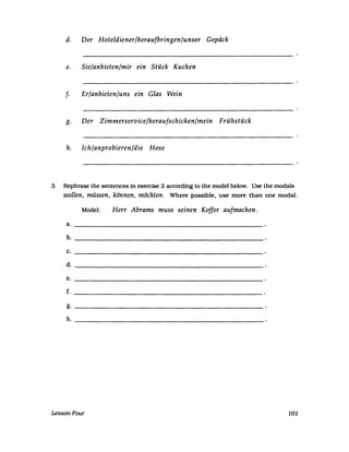 d. Der Hoteldiener/heraufbringen/unser Gepäck
e. Sie/anbieten/mir ein Stück Kuchen
f. Er/anbieten/uns ein Glas Wein
g. Der Zimmerservice/heraufschicken/mein Frühstück
h. Ich/anprobieren/die Hose
3. Rephrase the sentences in exercise 2 according to the model below. Use the modals
wollen, müssen, können, möchten. Where possible. use more than one modal.
Model: Herr Abrams muss seinen Koffer aufmachen.
a.
b.
c.
d.
e.
f.
g.
h.
LessonFour 101
 