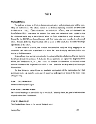PART 2
Cultural Notes
The railroad systems in Western Europe are extensive, well-developed, and widely used.
They are state-owned. The official names in the German-speaking countries are Deutsche
Bundesbahn (DB), Österreichische Bundesbahn (ÖBB), and Schweizerische
Bundesbahn (SBB). The trains are modern, fast, clean, and usually on time. Slower trains
for commuter traffic stop at each station, while the faster ones stop at larger stations only.
Except for the TEE (Trans-Europ-Express) with first class only, one can also travel second
class. The leE (Intercity Experimental), with a speed of 250 lan/h, is a model for the high
speed trains of the future.
For the holder of a ticket, the railroad will transport heavy or bulky baggage at no
additional cost. Seats can be reseIVed for a small fee. This is highly recommended for the
tourist or holiday season.
A special and time-saving innovation for travelers is that the platforms of larger stations
have been divided into sections: A, B, C, etc. On the platforms are signs with diagrams of the
trains, also divided into A, B, C, etc. Thus, the traveler can determine the location of the
various coaches in the proper section ahead of time. The train will stop exactly according to
the diagram.
On long-distance trains flyers are available containing all the information for that
parUcular route, e.g. transfer points as weIl as arrival and departure times at the major stops
along the way.
STEP I - LISTENING TO IT
Listen to the sampIe dialogue.
STEP D - SETI'ING THE SCENE
Mr. Skinner has to go on a business trip to Frankfurt. The day before, he goes to the station to
inquire about train connections.
STEP m -HEARING IT
With books closed, listen to the sampIe dialogue twice.
LessonFour 107
 