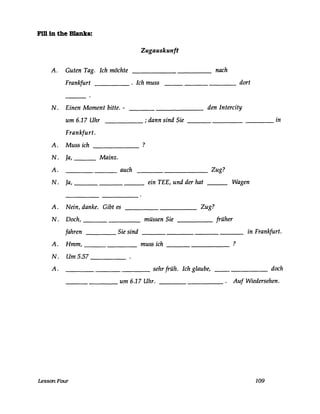 FUlln the Blanks:
Zugauskunft
A. Guten Tag. Ich möchte nach
Frankfurt . Ich muss----- dort----
N. Einen Moment bitte. - den Intercity
um 6.17 Uhr ; dann sind Sie in
Frankfurt.
A. Muss ich ?
N. Ja, Mainz.
A. auch Zug?
N. Ja, ein TEE, und der hat Wagen
A. Nein, danke. Gibt es Zug?
N. Doch, müssen Sie früher
fahren Sie sind in Frankfurt.
A. Hmm, muss ich ?
N. Um 5.57
A. sehr früh. Ich glaube, doch
um 6.17 Uhr. Auf Wiedersehen.
LessonFour 109
 