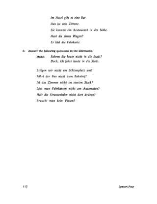 Im Hotel gibt es eine Bar.
Das ist eine Zitrone.
Sie kennen ein Restaurant in der Nähe.
Hast du einen Wagen?
Er löst die Fahrkarte.
3. Answer the following questions in the affirmative.
112
Model: Fahren Sie heute nicht in die Stadt?
Doch, ich fahre heute in die Stadt.
Steigen wir nicht am Schlossplatz um?
Fährt der Bus nicht zum Bahnhof?
Ist das Zimmer nicht im vierten Stock?
Löst man Fahrkarten nicht am Automaten?
Hält die Strassenbahn nicht dort drüben?
Braucht man kein Visum?
Lesson Four
 