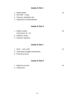 Lesson 2, Part 1
1. Present perfect
2. Hier steht - it says
3. Pronouns. nominative case
4. Subjunctive in courtesy phrases
1. Definite articles
Contractions im - ins
2. Indefinite articles
3. Possessive adjectives
1. Noch - noch nicht
Lesson 2, Part 2
Lesson 3, Part 1
2. Conversions of weights and measures
3. Personal pronouns
Lesson 3, Part 2
1. Adjectives as nouns
2. Comparative
xii
43
56
70
85
 