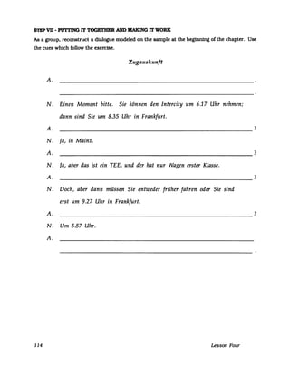 STEP VB - PUTl'ING IT TOGETBER AND MAKING IT WORK
As a group. reconstruct a dialogue modeled on the sampIe at the beginning ofthe chapter. Use
the cues which follow the exercise.
114
Zugauskunft
A.
N. Einen Moment bitte. Sie können den Intercity um 6.17 Uhr nehmen;
dann sind Sie um 8.35 Uhr in Frankfurt.
A. ----------------------------------------------------------
N. Ja, in Mainz.
A.
----------------------------------------------------------
N. Ja, aber das ist ein TEE, und der hat nur Wagen erster Klasse.
A.
----------------------------------------------------------
N. Doch, aber dann müssen Sie entweder früher fahren oder Sie sind
erst um 9.27 Uhr in Frankfurt.
?
?
?
A. ?
N. Um 5.57 Uhr.
A.
Lesson Four
 