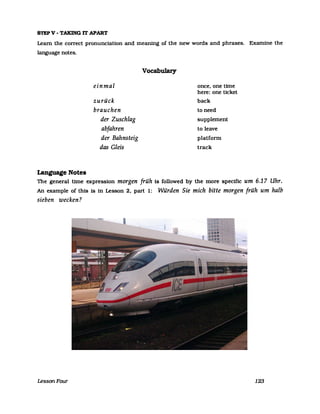 STEPV - TAKING rr APART
Leam the correct pronunciation and meaning of the new words and phrases. Examine the
language notes.
Language Notes
einmal
zurück
brauchen
der Zuschlag
abfahren
der Bahnsteig
das Gleis
Vocabulary
once, one time
here: one ticket
back
to need
supplement
to leave
platform
track
The general time expression morgen früh is followed by the more specific um 6.17 Uhr.
An example of this is in Lesson 2, part 1: Würden Sie mich bitte morgen früh um halb
sieben wecken?
LessonFour 123
ICE3 train at Dortmund Hauptbahnhof (main station)
Date: November 17, 2005
Photo Credit: Eisenbahnfotograph
Public Domain
 