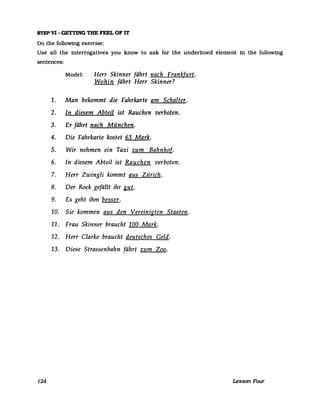 STEP VI - GETTlNG THE FEEL OF IT
Do the followmg exercise:
Use all the interrogatives you know to ask for the underlined element in the following
sentences:
124
Model: Herr Skinner fährt nach Frankfurt.
Wohin fährt Herr Skinner?
1. Man bekommt die Fahrkarte am Schalter.
2. In diesem Abteil ist Rauchen verboten.
3. Er fährt nach München.
4. Die Fahrkarte kostet 63 Mark.
5. Wir nehmen ein Taxi zum Bahnhof.
6. In diesem Abteil ist Rauchen verboten.
7. Herr Zwingli kommt aus Zürich.
8. Der Rock gefällt ihr glli.
9. Es geht ihm besser.
10. Sie kommen aus den Vereinigten Staaten.
11. Frau Skinner braucht 100 Mark.
12. Herr Clarke braucht deutsches Geld.
13. Diese Strassenbahn fährt zum Zoo.
Lesson FOUT
 