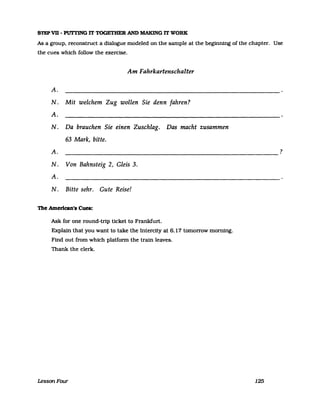 STEP VB - Plm'ING IT TOGETHER AND MAKING IT WORK
As a group. reconstruct a dialogue modeled on the sampIe at the beginning of the chapter. Use
the cues which follow the exercise.
Am Fahrkartenschalter
A.
N. Mit weIchem Zug wollen Sie denn fahren?
A.
N. Da brauchen Sie einen Zuschlag. Das macht zusammen
63 Mark, bitte.
A. ?
N. Von Bahnsteig 2, Gleis 3.
A.
N. Bitte sehr. Gute Reise!
'l11e Amerlcan's Cues:
Ask for one round-trip ticket to Frankfurt.
Explain that you want to take the Intercity at 6.17 tomorrow morning.
Find out from which platform the train leaves.
Thank the clerk.
LessonFour 125
 