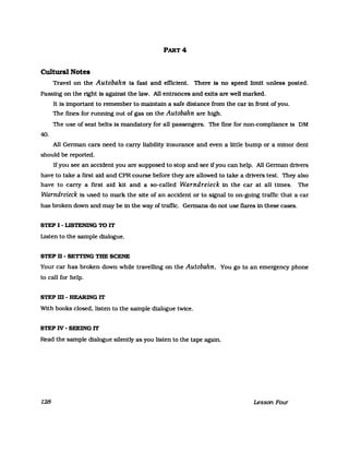 PART 4
Cultural Notes
Travel on the Autobahn Is fast and efIlclent. There 18 no speed limit unless posted.
Passing on the right 18 against the law. All entrances and ex:its are weIl marked.
It Is important to remember to maintain a safe dlstance from the car in front of you.
The fines for running out of gas on the Autobahn are high.
The use of seat beUs Is mandatory for aIl passengers. The fine for non-compliance Is DM
40.
All Gennan cars need to carry liability insurance and even a liUle bump or a minor dent
should be reported.
Ifyou see an accident you are supposed to stop and see ifyou can help. All Gennan drivers
have to take a first aid and CPR course before they are aIlowed to take a drivers test. They also
have to carry a first aid kit and a so-called Warndreieck in the car at all Umes. The
Warndreieck is used to mark the site of an accident or to signal to on-going traffic that a car
has broken down and may be in the way of trafIic. Gennans do not use flares in these cases.
STEP I - L1STENlNG 10 IT
Listen to the sampIe dialogue.
STEP n - SETl'ING THE SCENE
Your car has broken down while travelling on the Autobahn. You go to an emergency phone
to call for help.
STEPm-HEARlNGIT
With books closed. listen to the sampIe dialogue twice.
STEP IV - SEEING IT
Read the sampIe dialogue silently as you listen to the tape again.
128 Lesson Four
 