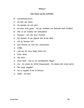 Dialog 4
Eine Panne auf der Autobahn
N. Autobahnmeisterei.
A. Ich habe eine Panne.
N. Wo befinden Sie sich jetzt?
A. Ich weiss nicht genau. Auf der Autobahn von Karlsruhe nach Frankfurt.
N. Was ist die Nummer der Notrufsäule?
A. Nummer? Ich sehe keine Nummer.
N. Die Nummer ist am Apparat oder an der Säule.
A. Ach ja, Nummer 143.
N. Jetzt brauche ich noch Ihre Autonummer.
A. 0-5982.
N. Und was für einen Wagen haben Sie?
A. Einen Buick.
N. Wie bitte?
A. Einen Buick. Das ist ein amerikanischer Wagen.
N. Gut. Ich schicke die ADAC-Strassenwacht. Sie müssen aber etwas warten.
A. Wie lange ungefähr?
N. Na, so ungefähr 20 bis 30 Minuten.
A. Danke. Ich warte.
LessonFour 129
 