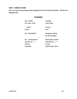 STEP V - TAKING IT APART
Leam the correct pronunciatlon and meaning of the new words and phrases. Examine the
Ianguage notes.
LessonFour
Vocabulary
eine Panne
Ich weiss nicht.
wissen
genau
die Notrufsäule
die Autonummer
was rein ....fü· . '7
warten
ungefähr
a mishap
I don't know.
to know
exact
emergency call box
(on the Autobahn)
license plate number
what kind of a ...?
to watt
approximately, about
131
 