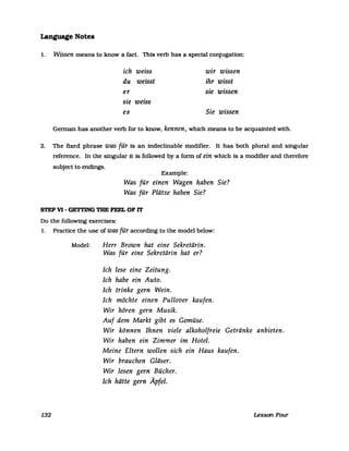 Language Notes
1. Wissen means to know a fact. This verb has a special conjugatlon:
ich weiss wir wissen
du weisst ihr wisst
er sie wissen
sie weiss
es Sie wissen
German has another verb for to know, kennen, which means to be acquainted with.
2. The fixed phrase was für Is an indeclinable modifier. It has both plural and singular
reference. In the singular it is followed by a form of ein which is a modifier and therefore
subject to endtngs.
Example:
Was für einen Wagen haben Sie?
Was für Plätze haben Sie?
STEP VI - GETTING THE FEEL OF IT
Do the followtng exercises:
1. Practlce the use of was für accordmg to the model below:
Model: Herr Brown hat eine Sekretärin.
Was für eine Sekretärin hat er?
Ich lese eine Zeitung.
Ich habe ein Auto.
Ich trinke gern Wein.
Ich möchte einen Pullover kaufen.
Wir hören gern Musik.
Auf dem Markt gibt es Gemüse.
Wir können Ihnen viele alkoholfreie Getränke anbieten.
Wir haben ein Zimmer im Hotel.
132
Meine Eltern wollen sich ein Haus kaufen.
Wir brauchen Gläser.
Wir lesen gern Bücher.
Ich hätte gern Äpfel.
Lesson Four
 