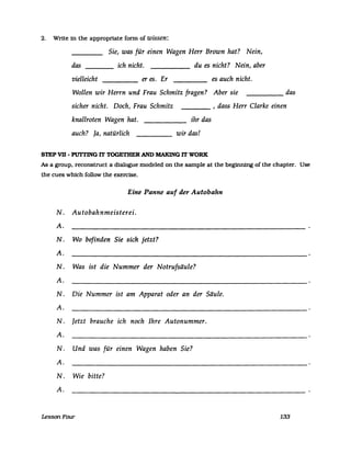 2. Write in the appropriate fonn of wissen:
Sie, was für einen Wagen Herr Brown hat? Nein,
das
vielleicht
ich nicht.
er es. Er----
du es nicht? Nein, aber
es auch nicht.
dasWollen wir Herrn und Frau Schmitz fragen? Aber sie -----
sicher nicht. Doch, Frau Schmitz , dass Herr Clarke einen
knallroten Wagen hat. ihr das
auch? Ja, natürlich wir das!
STEP VD - PITfTING IT TOGETHER AND MAKING IT WORK
As a group. reconstruct a dialogue modeled on the sampIe at the beginning of the chapter. Use
the cues which follow the exercise.
Eine Panne auf der Autobahn
N. Autobahnmeisterei.
A.
N. Wo befinden Sie sich jetzt?
A.
N. Was ist die Nummer der Notrufsäule?
A.
N. Die Nummer ist am Apparat oder an der Säule.
A.
N. Jetzt brauche ich noch Ihre Autonummer.
A.
N. Und was für einen Wagen haben Sie?
A.
N. Wie bitte?
A.
LessonFour 133
 