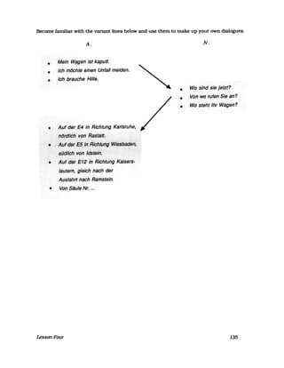 Become familiar with the variant lines below and use them to make up your own dialogues.
•
•
•
A.
Mein Wagen ist kaputt.
Ich möchte einen Unfall melden.
Ich brauche Hilfe.
• AiJfcJerE4 .in Richtung Karlsruhe,
~(JfijIiChVen~8st8~.
....iAutdet'E5in:Ric6tlJhgiWi~Sß?~~f"
~iJdlt6hV6f,F(Jst~ii1f«>...:.".::::::::::-:>::::"::;:;:::::;:::::::::::;:::
• AiJf••d~r.·E1g.·'rl•••RichtiiHg·>·kaisers"
laiJferl1,<gleichnsch der
AtJsfahrtn8ch Ramstein.
• Von Silule Nr. ...
LessonFour
•
•
•
N.
Wo· sindsiejefzt?
Von wo rufen .Sie an?
Wo·steht Ihr·Wsgen?
135
 