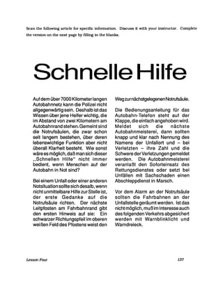 Scan the followmg article for specific infonnation. Discuss it with your mstructor. Complete
the version on the next page by fUling in the blanks.
Schnelle Hilfe
Auf dem über7000 Kilometer langen
Autobahnnetz kann die Polizei nicht
allgegenwärtig sein. Deshalb ist das
Wissen über jene Helfer wichtig, die
im Abstand von zwei Kilometern am
Autobahnrand stehen.Gemeint sind
die Notrufsäulen, die zwar schon
seit langem bestehen, über deren
lebenswichtige Funktion aber nicht
überall Klarheit besteht. Wie sonst
wäre es möglich, daß man sich dieser
"Schnellen Hilfe" nicht immer
bedient, wenn Menschen auf der
Autobahn in Not sind?
Bei einem Unfall oder einer anderen
Notsituation sollte sich desalb, wenn
nicht unmittelbare Hilfe zurStelle ist,
der erste Gedanke auf die
Notrufsäule richten. Der nächste
Leitpfosten am Fahrbahnrand gibt
den ersten Hinweis auf sie: Ein
schwarzer Richtungspfeil im oberen
wei ßen Feld des Pfostens weist den
LessonFour
Wegzurnächstgelegenen Notrufsäule.
Die Bedienungsanleitung für das
Autobahn-Telefon steht auf der
Klappe, die einfach angehoben wird.
Meldet sich die nächste
Autobahnmeisterei, dann sollten
knapp und klar nach Nennung des
Namens der Unfallort und - bei
Verletzten - ihre Zahl und die
Schwere derVerletzungen gemeldet
werden. Die Autobahnmeisterei
veranlaßt den Soforteinsatz des
Rettungsdienstes oder setzt bei
Unfällen mit Sachschaden einen
Abschleppdienst in Marsch.
Vor dem Alarm an der Notrufsäule
sollten die Fahrbahnen an der
UnfallsteIle geräumt werden. Ist das
nicht möglich, mußim Interesse auch
des folgenden Verkehrs abgesichert
werden mit Warnblinklicht und
Warndreieck.
137
 