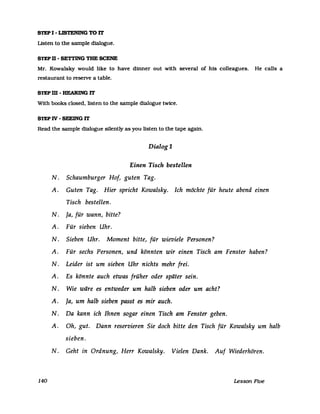 STEP I - LISTENlNG TO IT
Listen to the sampIe dialogue.
STEP 11 - SETTING TBE SCENE
Mr. Kowalsky would like to have dinner out with several of his colleagues. He calls a
restaurant to reseIVe a table.
STEP m - HEARING IT
With books closed. listen to the sampIe dialogue twice.
STEP IV - SEEING IT
Read the sampIe dialogue silently as you listen to the tape again.
140
Dialog 1
Einen Tisch bestellen
N. Schaumburger Hof, guten Tag.
A. Guten Tag. Hier spricht Kowalsky. Ich möchte für heute abend einen
Tisch bestellen.
N. Ja, für wann, bitte?
A. Für sieben Uhr.
N. Sieben Uhr. Moment bitte, für wieviele Personen?
A. Für sechs Personen, und könnten wir einen Tisch am Fenster haben?
N. Leider ist um sieben Uhr nichts mehr frei.
A. Es könnte auch etwas früher oder später sein.
N. Wie wäre es entweder um halb sieben oder um acht?
A. Ja, um halb sieben passt es mir auch.
N. Da kann ich Ihnen sogar einen Tisch am Fenster geben.
A. Oh, gut. Dann reservieren Sie doch bitte den Tisch für Kowalsky um halb
sieben.
N. Geht in Ordnung, Herr Kowalsky. Vielen Dank. Auf Wiederhören.
Lesson Five
 