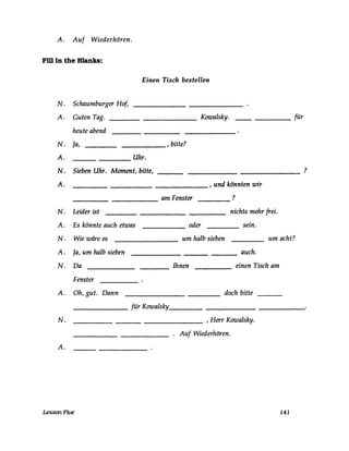 A. Auf Wiederhören.
Fm in the Blanks:
N.
A.
N.
A.
N.
A.
N.
A.
N.
A.
N.
A.
N.
A.
Einen Tisch bestellen
Schaumburger Hof,
Guten Tag. Kowalsky. ____ für
heute abend
Ja, , bitte?
Uhr.
Sieben Uhr. Moment, bitte, -------
______ , und könnten wir
am Fenster ?
----
Leider ist nichts mehr frei.
Es könnte auch etwas _____ oder sein.
Wie wäre es um halb sieben um acht?--------
Ja, um halb sieben auch.---
Da Ihnen einen Tisch am----
Fenster
Oh, gut. Dann doch bitte
für Kowalsky
_________________ ,Herr Kowalsky.
. Auf Wiederhören.
LessonFive 141
?
 
