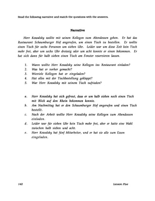 Read the following narrative and match the questions with the answers.
Narrative
Herr Kowalsky wollte mit seinen Kollegen zum Abendessen gehen.
Restaurant Schaumburger Hof angerufen, um einen Tisch zu bestellen.
Er hat das
Er wollte
einen Tisch für sechs Personen um sieben Uhr. Leider war um diese Zeit kein Tisch
mehr frei, aber um sechs Uhr dreissig oder um acht konnte er einen bekommen. Er
hat sich dann für halb sieben einen Tisch am Fenster reservieren lassen.
142
1. Wann wollte Herr Kowalsky seine Kollegen ins Restaurant einladen?
2. Was hat er vorher gemacht?
3. Wieviele Kollegen hat er eingeladen?
4. Hat alles mit der Tischbestellung geklappt?
5. War Herr Kowalsky mit seinem Tisch zufrieden?
a. Herr Kowalsky hat sich gefreut, dass er um halb sieben noch einen Tisch
mit Blick auf den Rhein bekommen konnte.
b. Am Nachmittag hat er den Schaumburger Hof angerufen und einen Tisch
bestellt.
c. Nach der Arbeit wollte Herr Kowalsky seine Kollegen zum Abendessen
einladen.
d. Leider war für sieben Uhr kein Tisch mehr frei, aber er hatte eine Wahl
zwischen halb sieben und acht.
e. Herr Kowalsky hat fünf Mitarbeiter, und er hat sie alle zum Essen
eingeladen.
Lesson Five
 