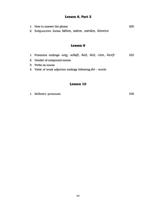 Lesson 8. Part 2
1. How to answer the phone 220
2. Subjunctive fOTInS hätten, wären, würden, könnten
Lesson 9
1. Feminine endings -ung, -schaft, -heit, -keit, -tion, -kunft 233
2. Gender ofcompound nouns
3. Verbs as nouns
4. Table of weak adjective endings following der - words
Lesson 10
1. Reflexive pronouns 246
xv
 
