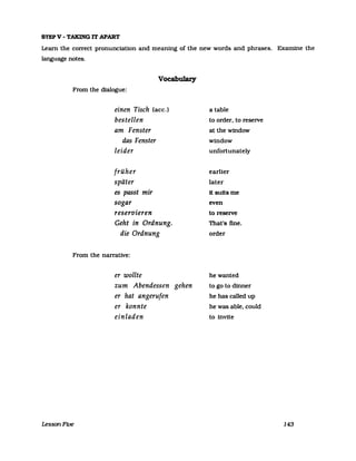 STEPV - TAKING 1T APART
Learn the correct pronunciation and meaning of the new words and phrases. Examine the
language notes.
Vocabulary
From the dialogue:
einen Tisch (ace.)
bestellen
am Fenster
das Fenster
leider
früher
später
es passt mir
sogar
reservieren
Geht in Ordnung.
die Ordnung
From the narrative:
LessonFive
er wollte
zum Abendessen gehen
er hat angerufen
er konnte
einladen
a table
to order, to reselVe
at the window
window
unfortunately
earlier
later
It sultsme
even
to reselVe
That's fine.
order
hewanted
to go to dinner
he has called up
he was able, could
to inVite
143
 