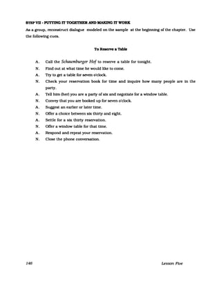 STEP VD - PUTl'JNG lT TOGETHER AN» MAKlNG lT WORK
As a group. reconstruct dialogue modeled on the sampIe at the beginnfng of the chapter. Use
the following cues.
To Reserve a Table
A. Call the Schaumburger Hof to reseIVe a table for tomght.
N. Find out at what time he would like to come.
A. TIy to get a table for seven o'clock.
N. Check your reseIVation book for time and inquire how many people are in the
party.
A. Tell him (her) you are a party of six and negotiate for a window table.
N. Convey that you are booked up for seven o'clock.
A. Suggest an earlier or later time.
N. Offer a choice between six thirty and eight.
A. Settle for a six thirty reseIVation.
N. Offer a window table for that time.
A. Respond and repeat your reseIVation.
N. Close the phone conversation.
146 Lesson Five
 