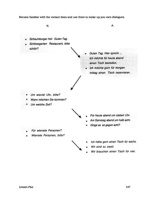 Become familiar with the variant lines and use them to make up you own dialogues.
N.
• Schauinburger Hof. Guten Tag.
• Sch/dssgarten Restaurant, bitte
schtJ,,?
• Um wievie/ Uhr, bitte?
• Wann möchten Sie kommen?
• Umwe/cheZeit?
•
•
Für wievie/e Personen?
Wieviele Personen, bitte?
LessonFive
/
A.
":-:." ..-:-:->:-: ....» .... .:-:.:< »>.-..... :...:-:-:-:.» .................
initiag·••·eine"••••••••••tisCh·.·.tesefvierefl.
• Für heute abend um sieben .Uhr.
• Am Samstag abend um halbacht.
• Ginge es so gegen acht?
•
•
•
Ich hätte gern einen Tisch für sechs.
Wir sind zu zweit.
Wir brauchen einen Tisch für vier.
147
 