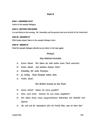 STEP I - LISTENING TO IT
Listen to the sampIe dialogue.
STEP D - SETTING THE SCENE
PART 2
It is six thirty in the evening. Mr. Kowalsky and his guests have just arrived at the restaurant.
STEPm-BEARlNGIT
With books c1osed. listen to the sampIe dialogue twice.
STEP IV - SEEING IT
Read the sampIe dialogue silently as you listen to the tape again.
Dialog 2
Eine Mahlzeit bestellen
A. Guten Abend. Wir haben für halb sieben einen Tisch reserviert.
N. Guten Abend. Auf welchen Namen, bitte?
A. Kowalsky, für sechs Personen.
N. Ja, richtig. Tisch Nummer sieben, bitte.
A. Vielen Dank.
Der Kellner kommt an den Tisch
N. Guten Abend! Haben Sie schon gewählt?
A. Nein, noch nicht. Können Sie uns etwas empfehlen?
N. Wir haben heute einen ausgezeichneten Rehrücken mit Rotkohl und
Spätzle.
A. Ah, und auf der Speisekarte sehe ich Forelle blau, was ist denn das?
LessonFive 149
 