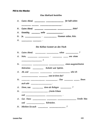 Fi11 in the Blanks:
Eine Mahlzeit bestellen
A. Guten Abend. für halb sieben
________________ , bitte?
sechs
N. Guten Abend.
A. Kuwalsky, ----
N. Ja, Nummer sieben, bitte.
A.
Der Kellner kommt an den Tisch
N. Guten Abend.
A. Nein,
----------------
------
?
schon -----
uns etwas
?
N. einen ausgezeichneten
Rehrücken Rotkohl und Spätzle.
A. Ah, und ------------
_________________ , was ist denn das?
N. ________________ . Den
auch sehr
A. Hmm, was ____ denn als Beilagen
_____________ , frische ErbsenN.
und -----------
A. Gut. Dann
sehe ich
Ihnen--
?
Forelle blau---------
und Rehrücken.
N . Möchten Sie auch ?-------
LessonFive 151
 