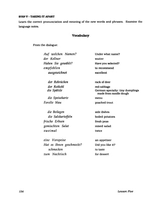 STEPV - TAKING IT APART
Learn the correct pronunciation and meaning of the new words and phrases. Examine the
language notes.
154
Vocabulary
From the dialogue:
Auf welchen Namen?
der Kellner
Haben Sie gewählt?
empfehlen
ausgezeichnet
der Rehrücken
der Rotkohl
die Spätzle
die Speisekarte
Forelle blau
die Beilagen
die Salzkartoffeln
frische Erbsen
gemischten Salat
zweimal
eine Vorspeise
Hat es Ihnen geschmeckt?
schmecken
zum Nachtisch
Under what name?
waiter
Have you selected?
to recommend
excellent
rack ofdeer
redcabbage
German specialty: tiny dumplings
made from noodle dough
menu
poached trout
side dishes
boiled potatoes
fresh peas
mixed salad
twice
an appetizer
Did you like it?
to taste
for dessert
Lesson Five
 