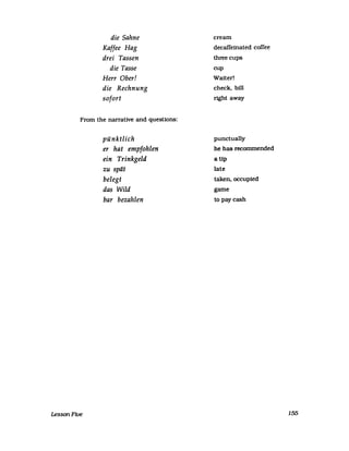 die Sahne
Kaffee Hag
drei Tassen
die Tasse
Herr Ober!
die Rechnung
sofort
From the narrative and questions:
LessonFive
pünktlich
er hat empfohlen
ein Trinkgeld
zu spät
belegt
das Wild
bar bezahlen
cream
decaffeinated coffee
three cups
cup
Waiter!
check, bill
right away
punctually
he has recommended
a tlp
late
taken, occupied
game
to paycash
155
 