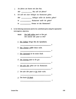 j. Sie fahren am besten mit dem Bus.
Mit ______ Bus soll ich jahren?
k. Ich will mit einer Kollegin ins Restaurant gehen.
Mit ______ Kollegin willst du dorthin gehen?
In Restaurant wollt ihr gehen?
In Strasse ist das Restaurant?------
3. In the following statements ask for the underlined parts using the appropriate
interrogatory adjecUves.
Model: Um halb sieben passt es ihm gut.
Um wieviel Uhr passt es ihm?
a. Der Kellner bringt ihm die Speisekarte.
---------------------------------
b. Das Zimmer gefällt ihnen nicht.
---------------------------------
c. Der Speisesaal ist im ersten Stock.
---------------------------------
d. Am Sonnta~ passt es ihr gut.
----------------------------------
e. Um acht Uhr gehen wir ins Restaurant.
----------------------------------
f. Um acht Uhr passt es ihr leider nicht.
----------------------------------
g. Das kostet 29 Mark.
LessonFive
?
?
?
?
?
?
?
159
 